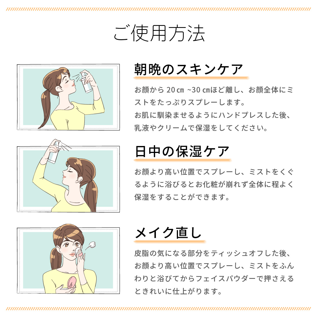 ご使用方法 朝晩のスキンケアにたっぷりスプレーしてください。日中の保湿ケアとして、お顔より高い位置でミストをくぐるようにスプレーを浴びると、メイクが崩れずに保湿できます。メイク直しには、皮脂の気になる部分をティッシュオフした後、お顔より高い位置でスプレーし、フェイスパウダーで抑えるときれいに仕上がります。