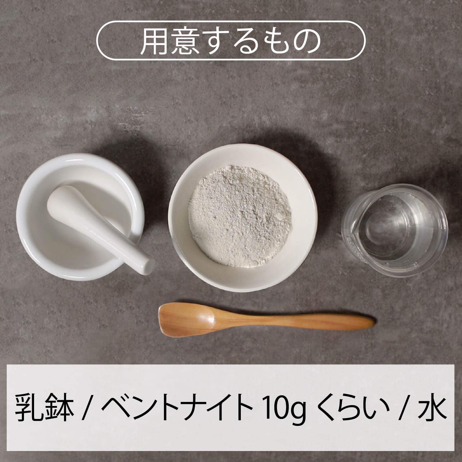 用意するもの 乳鉢 / ベントナイト10gくらい / 水