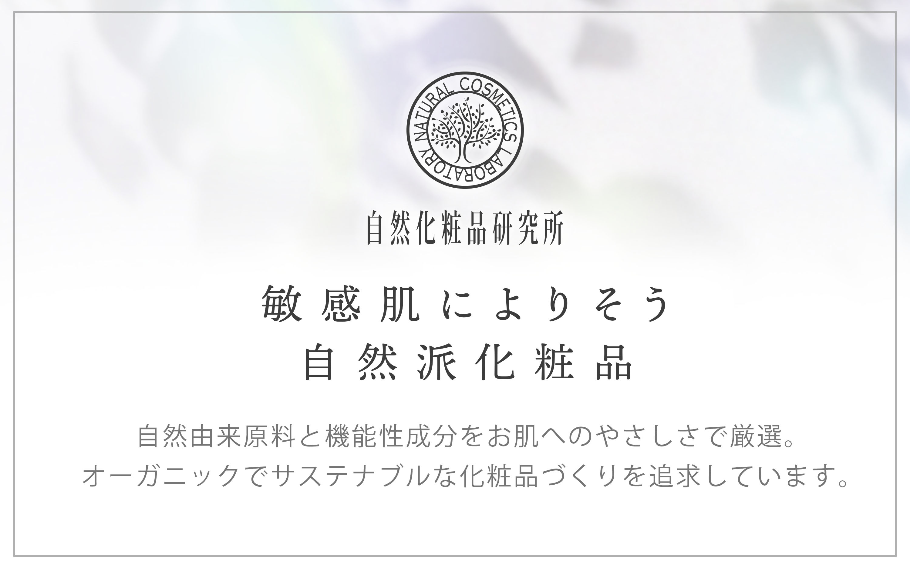 敏感肌によりそう 自然派化粧品 自然由来原料と機能性成分をお肌へのやさしさで厳選。オーガニックでサステナブルな化粧品づくりを追求しています。