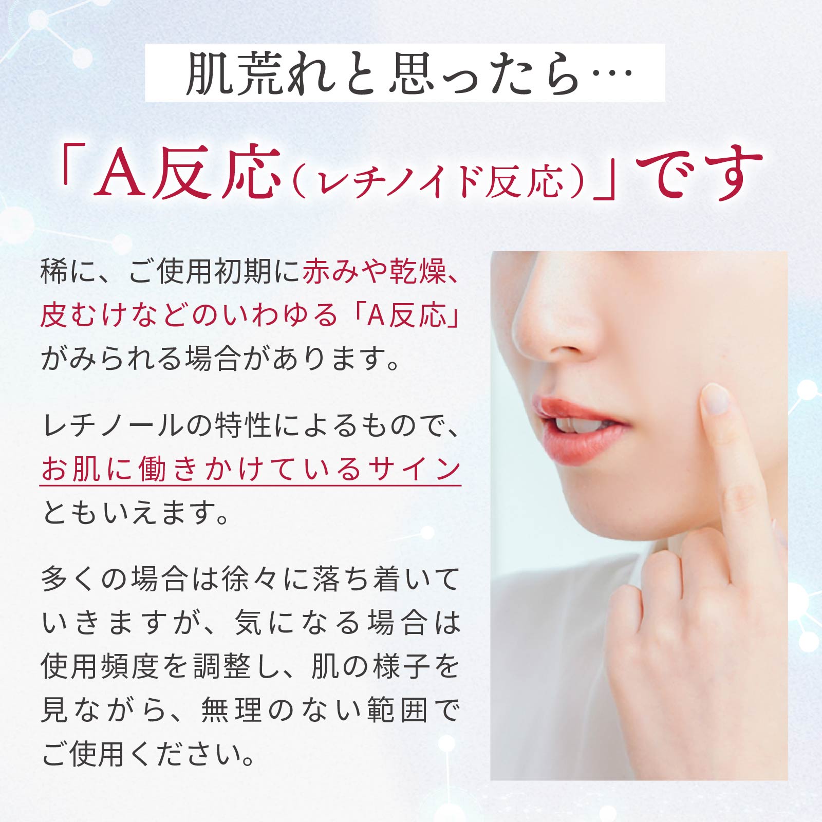 肌荒れと思ったら？「A反応（レチノイド反応）」です。まれにご使用初期に赤みや乾燥、皮向けなど、いわゆる「A反応」がみられる場合があります。多くの場合は徐々に落ち着いていきますが、気になる場合は使用頻度を調整し、無理のない範囲でご使用ください。