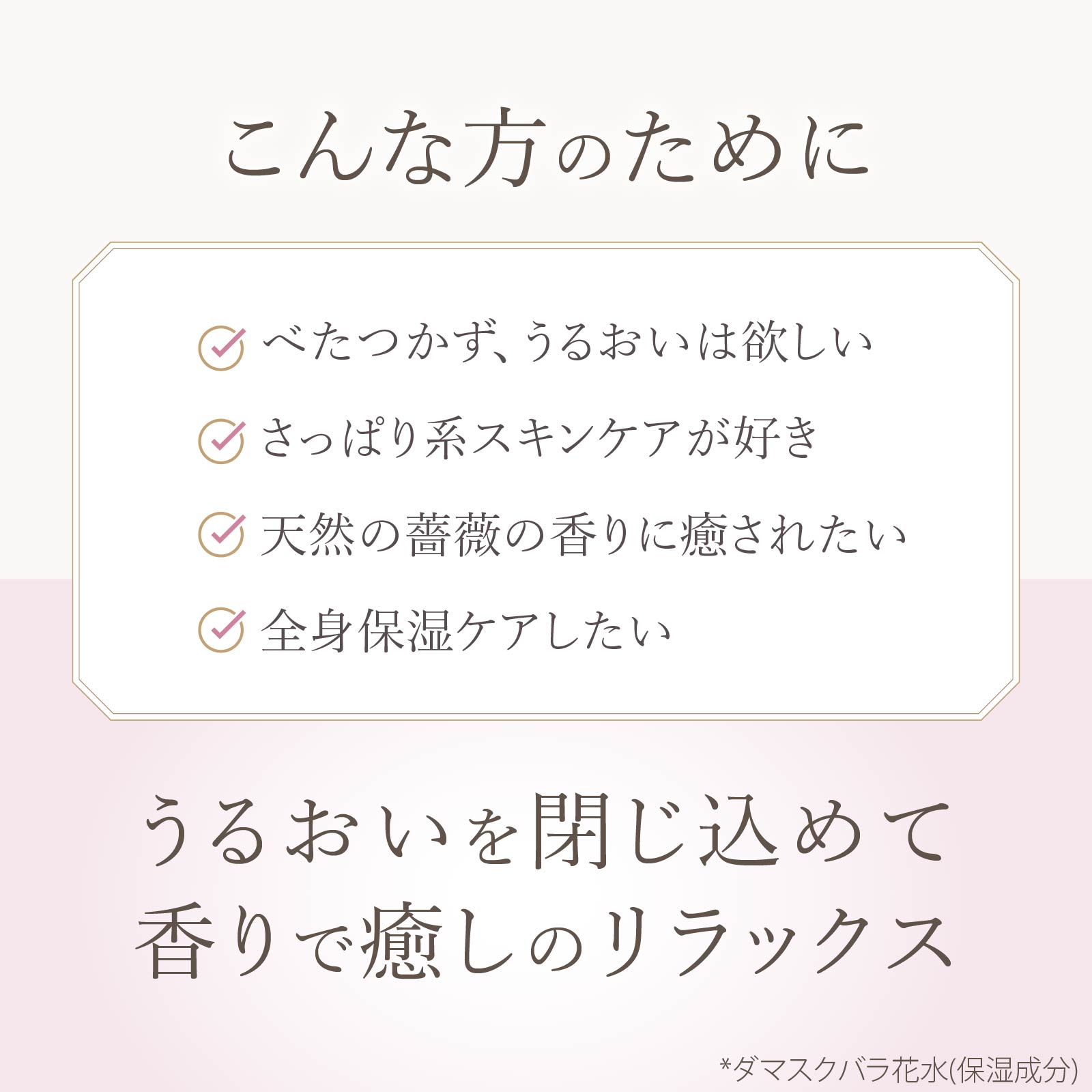 オイル分でべたつくのが苦手な方、さっぱり系スキンケアが好きな方、天然のバラの香りが好きな方、全身保湿ケアしたい方におすすめです。