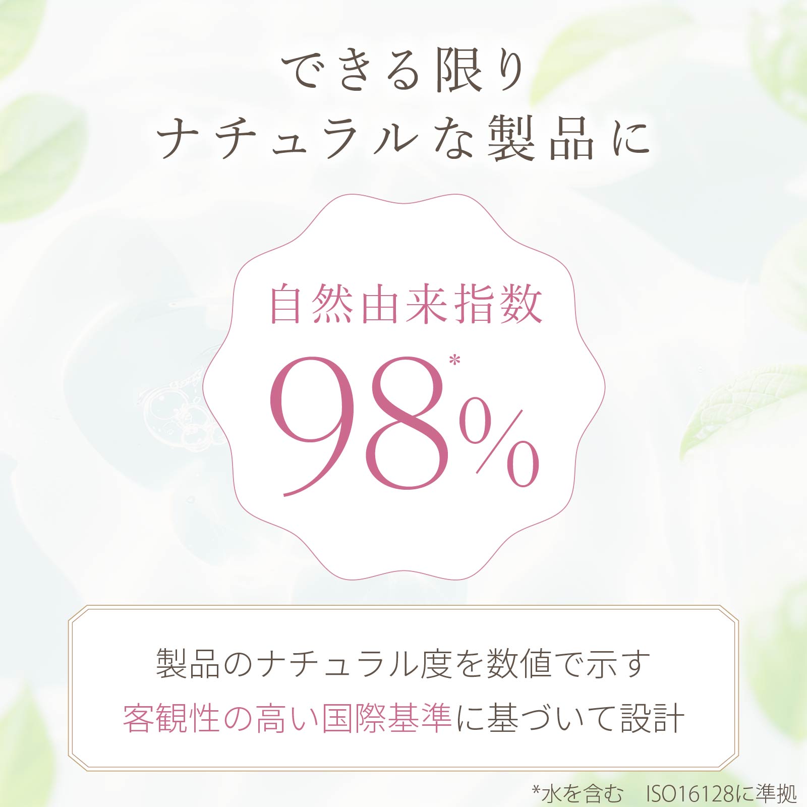 自然由来指数98％。製品のナチュラル度を数値で示す客観性の高い国際基準に基づいて設計。できる限りナチュラルな製品にこだわりました。