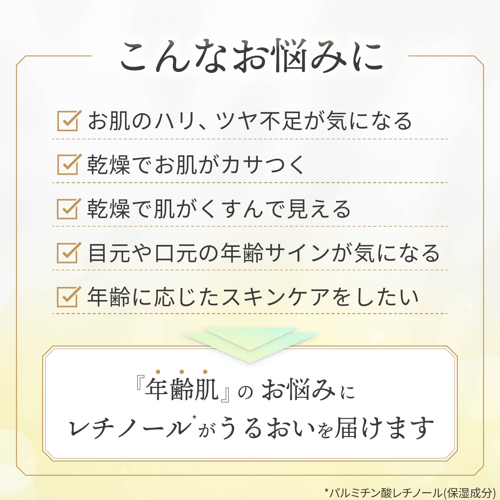こんなお悩みに：ハリツヤ不足、乾燥でカサつき、くすみが気になる、目元や口元の年齢サインが気になる、年齢に応じたスキンケアを始めたい