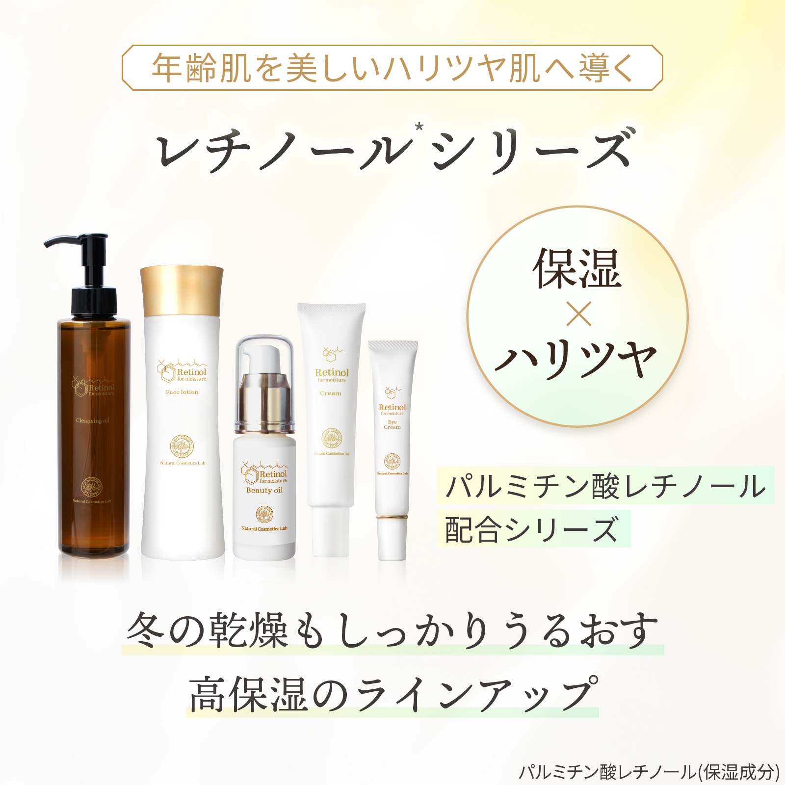 レチノール化粧品シリーズとは：年齢肌を美しいツヤ肌へ導く高保湿ラインアップ。パルミチン酸レチノール配合。保湿してハリツヤをアップします。