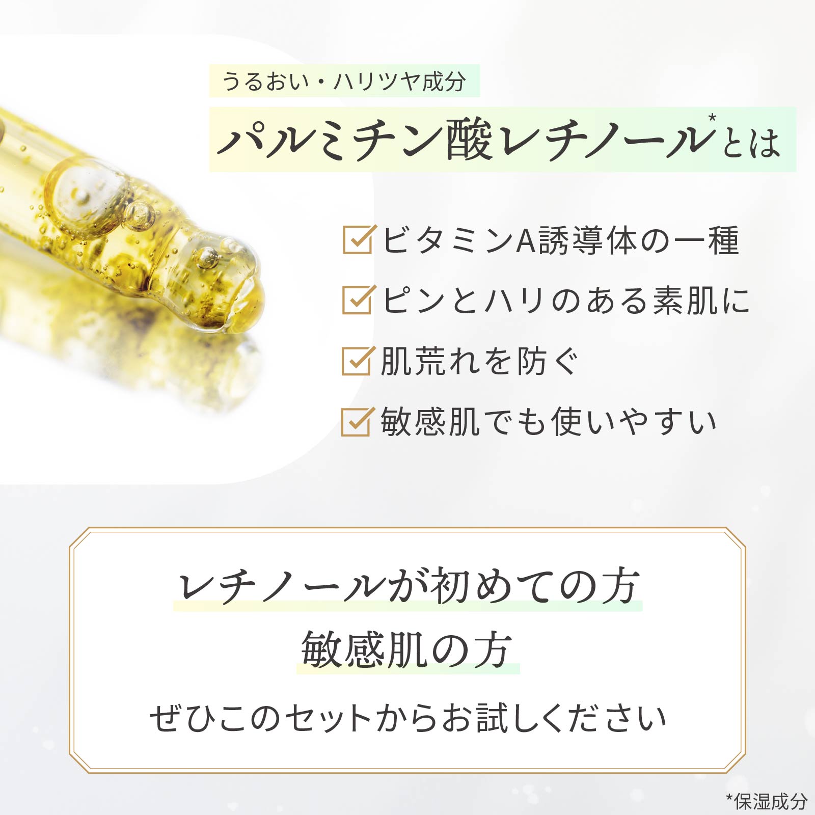 パルミチン酸レチノールとは：潤い・ハリツヤ成分。ビタミンA誘導体の一種。ピンとハリ艶のある素肌に導きます。肌荒れを防いで、敏感肌でも使いやすいレチノールです。